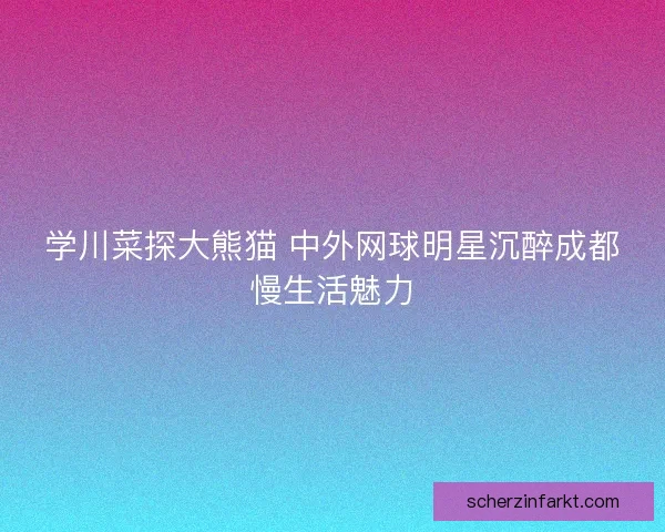 学川菜探大熊猫 中外网球明星沉醉成都慢生活魅力 学川菜探大熊猫 中外网球明星沉醉成都慢生活魅力