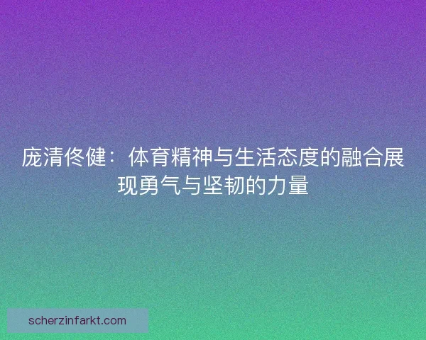 庞清佟健：体育精神与生活态度的融合展现勇气与坚韧的力量